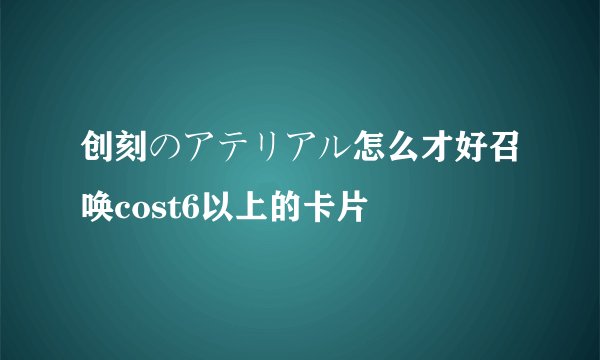 创刻のアテリアル怎么才好召唤cost6以上的卡片