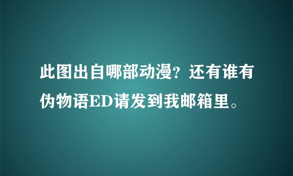 此图出自哪部动漫？还有谁有伪物语ED请发到我邮箱里。