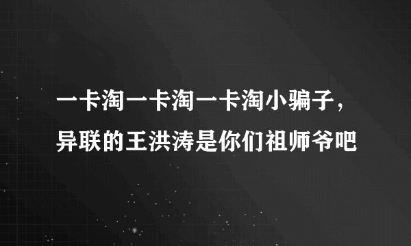 一卡淘一卡淘一卡淘小骗子，异联的王洪涛是你们祖师爷吧