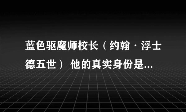 蓝色驱魔师校长（约翰·浮士德五世） 他的真实身份是恶魔对吧？ 但是大家好都知道他的真实身份吗？