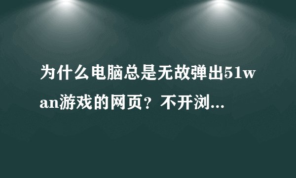 为什么电脑总是无故弹出51wan游戏的网页？不开浏览器的时候也会弹出，是下了什么软件的问题吗？