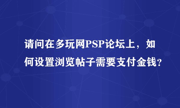 请问在多玩网PSP论坛上，如何设置浏览帖子需要支付金钱？