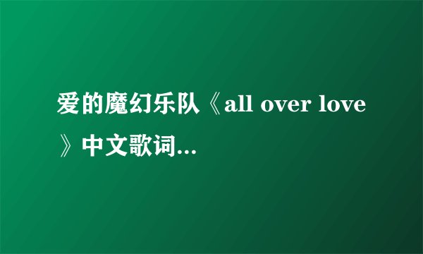 爱的魔幻乐队《all over love》中文歌词意思 内容附带歌词（要是翻译不了的话。翻译歌词大意也行）
