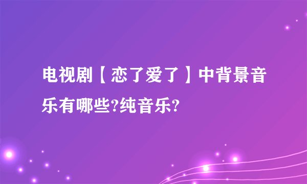 电视剧【恋了爱了】中背景音乐有哪些?纯音乐?