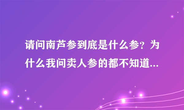 请问南芦参到底是什么参？为什么我问卖人参的都不知道南芦参！在北京哪里能买到南芦参？
