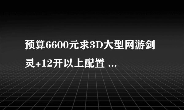 预算6600元求3D大型网游剑灵+12开以上配置 不含显示器 在线等