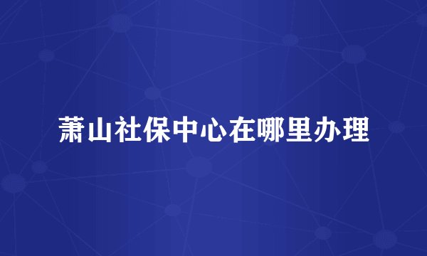 萧山社保中心在哪里办理