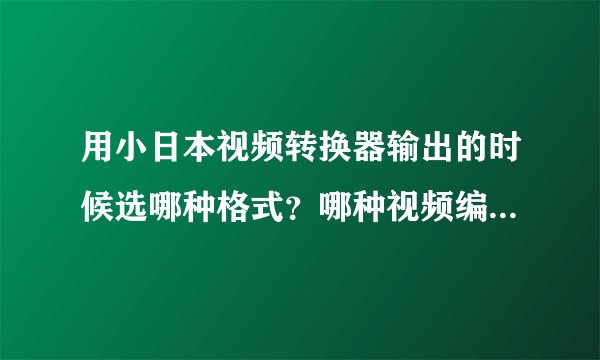 用小日本视频转换器输出的时候选哪种格式？哪种视频编解码设置最好？