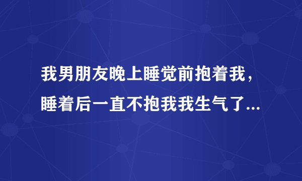 我男朋友晚上睡觉前抱着我，睡着后一直不抱我我生气了坐起来耍气他醒了，然后把我抱怀里去了说不知道