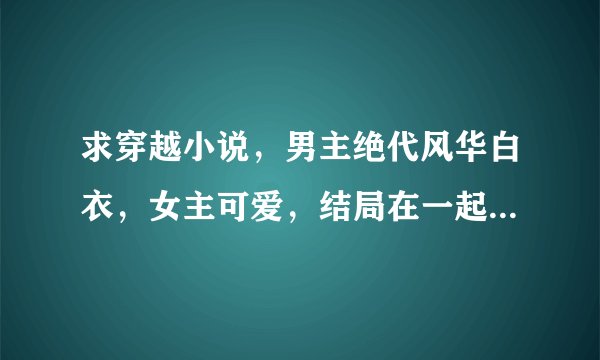 求穿越小说，男主绝代风华白衣，女主可爱，结局在一起，有那些啊越多越好谢了啊