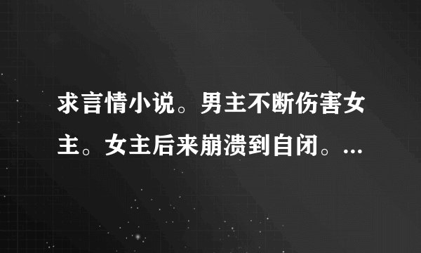 求言情小说。男主不断伤害女主。女主后来崩溃到自闭。男主才开始对女主好。 求书名+简介。要短一点的。