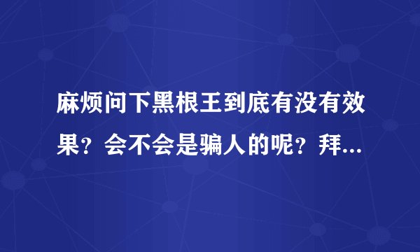 麻烦问下黑根王到底有没有效果？会不会是骗人的呢？拜托各位了 3Q