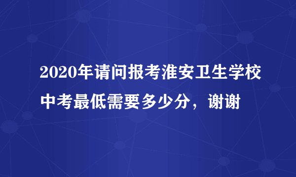 2020年请问报考淮安卫生学校中考最低需要多少分，谢谢