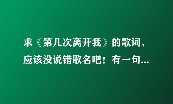 求《第几次离开我》的歌词，应该没说错歌名吧！有一句是“这是你第几次离开了我”。