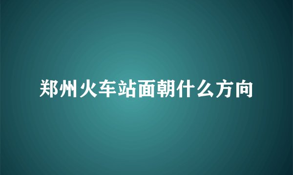 郑州火车站面朝什么方向