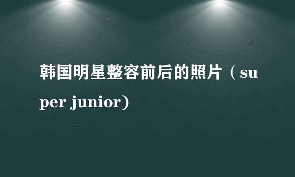 韩国明星整容前后的照片（super junior)