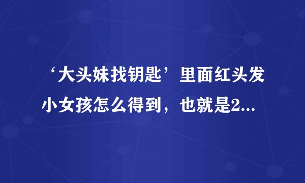 ‘大头妹找钥匙’里面红头发小女孩怎么得到，也就是2/8里面最右边的小女孩