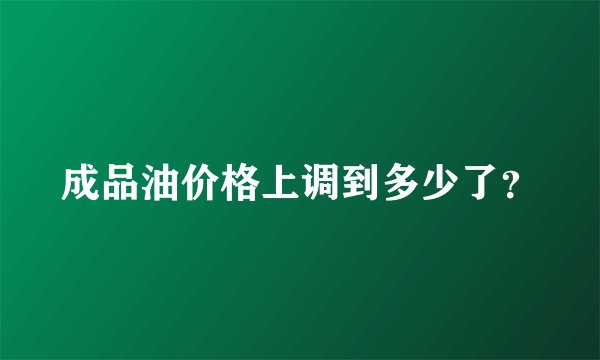 成品油价格上调到多少了？