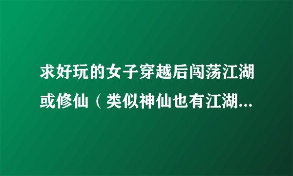 求好玩的女子穿越后闯荡江湖或修仙（类似神仙也有江湖）或穿越到小时候重过人生（类似花之芬芳人生）