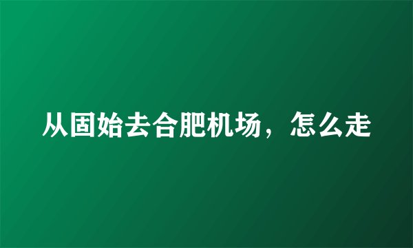 从固始去合肥机场，怎么走