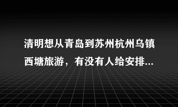 清明想从青岛到苏州杭州乌镇西塘旅游，有没有人给安排个行程啊？越详细越好啊，谢谢