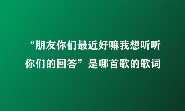 “朋友你们最近好嘛我想听听你们的回答”是哪首歌的歌词
