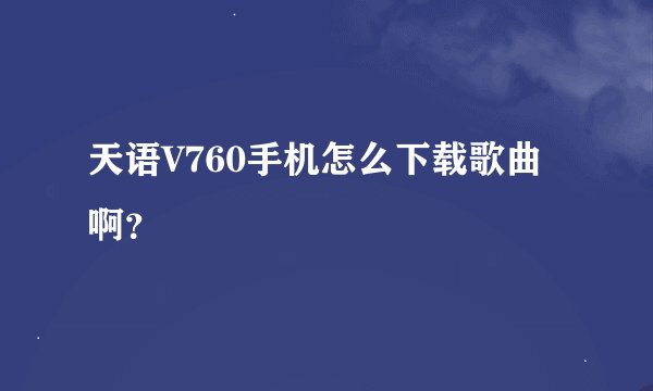 天语V760手机怎么下载歌曲啊？