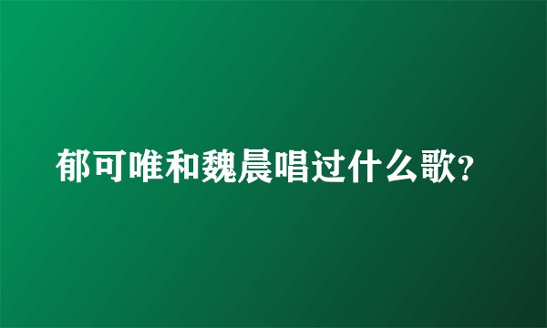 郁可唯和魏晨唱过什么歌？