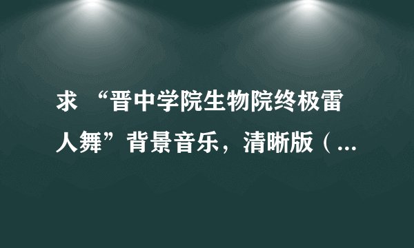 求 “晋中学院生物院终极雷人舞”背景音乐,清晰版(不要带观众鼓掌)