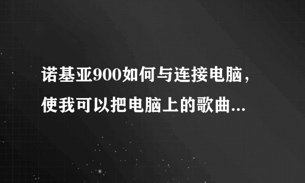 诺基亚900如何与连接电脑，使我可以把电脑上的歌曲什么的拷到手机上。