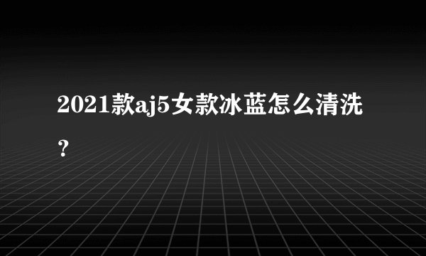 2021款aj5女款冰蓝怎么清洗？