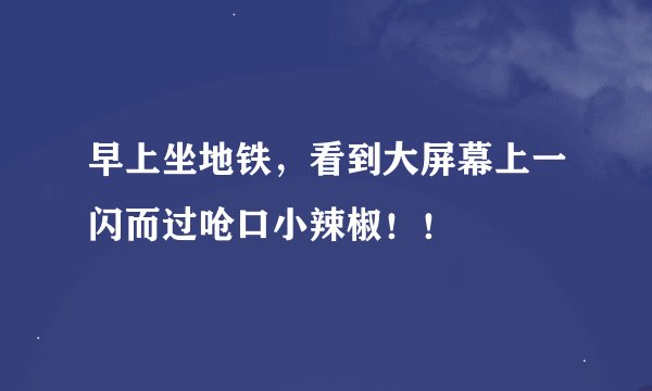 早上坐地铁，看到大屏幕上一闪而过呛口小辣椒！！