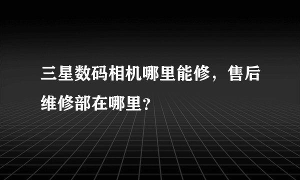 三星数码相机哪里能修，售后维修部在哪里？