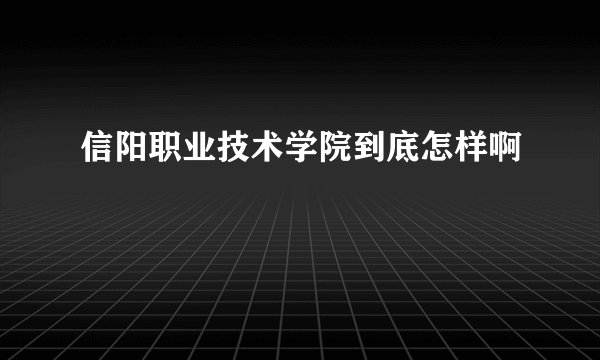 信阳职业技术学院到底怎样啊