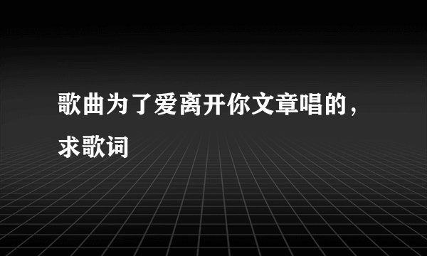 歌曲为了爱离开你文章唱的，求歌词