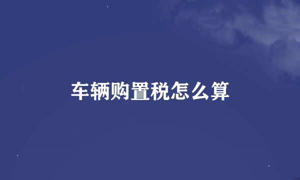 车辆购置税怎么算