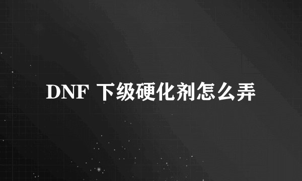 DNF 下级硬化剂怎么弄