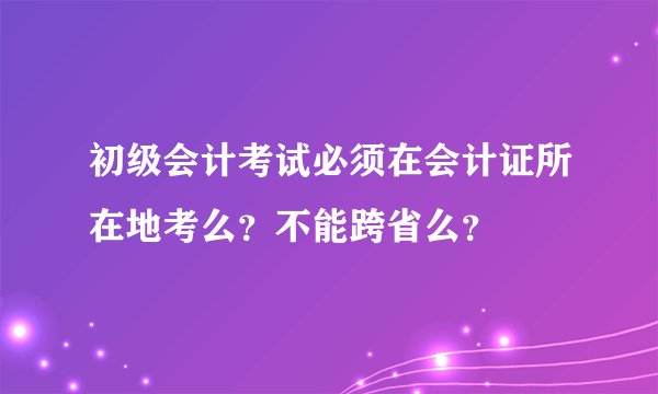初级会计考试必须在会计证所在地考么？不能跨省么？