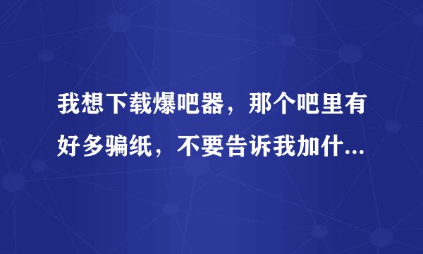 我想下载爆吧器，那个吧里有好多骗纸，不要告诉我加什么什么群，我试过了不行