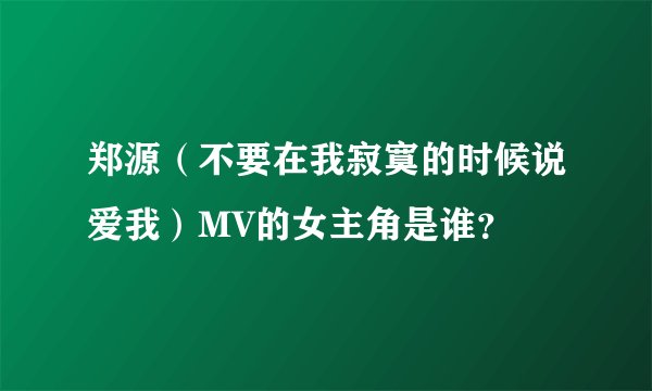 郑源(不要在我寂寞的时候说爱我)MV的女主角是谁?
