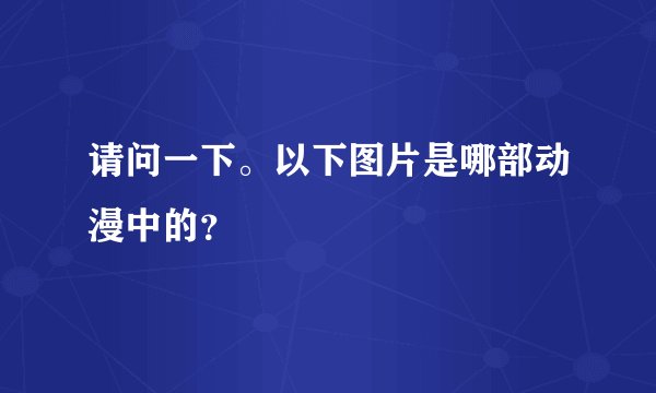 请问一下。以下图片是哪部动漫中的？