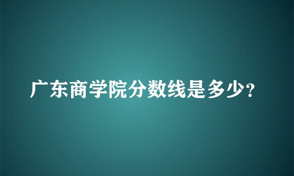 广东商学院分数线是多少？