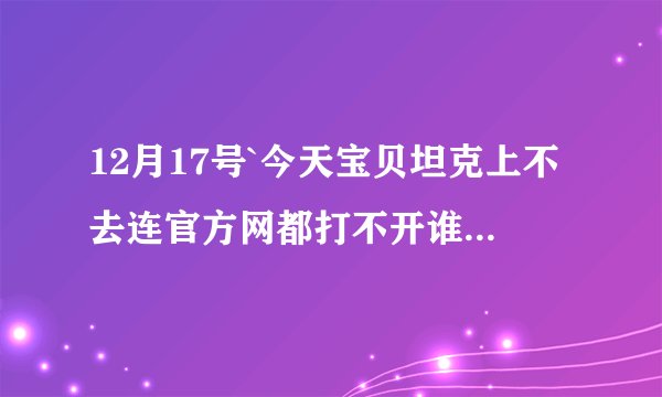 12月17号`今天宝贝坦克上不去连官方网都打不开谁来告下我啊