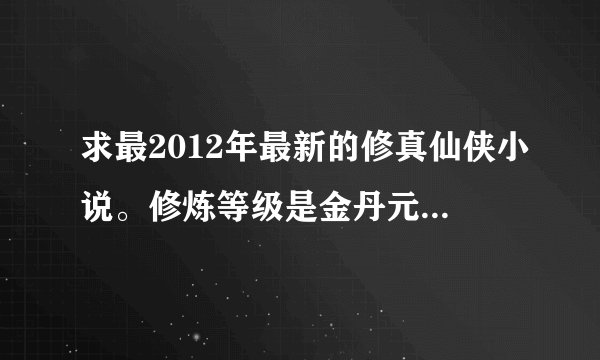 求最2012年最新的修真仙侠小说。修炼等级是金丹元婴的。能媲美凡人修仙传的。需要作者文笔要好
