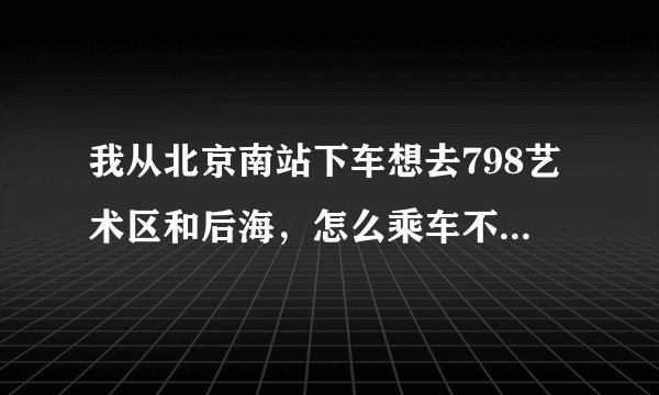 我从北京南站下车想去798艺术区和后海，怎么乘车不绕路，最后回到西站。求帮忙。