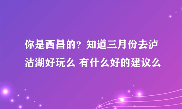 你是西昌的？知道三月份去泸沽湖好玩么 有什么好的建议么