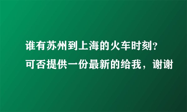 谁有苏州到上海的火车时刻？可否提供一份最新的给我，谢谢