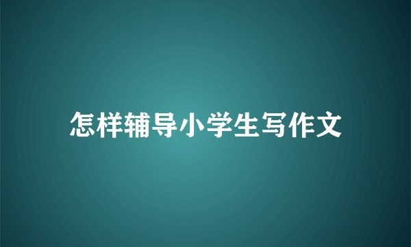 怎样辅导小学生写作文