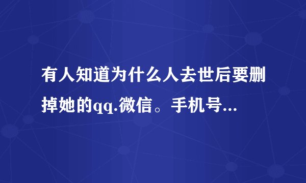 有人知道为什么人去世后要删掉她的qq.微信。手机号等一系列联系方式