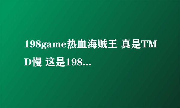 198game热血海贼王 真是TMD慢 这是198game的问题还是全部热血海贼王都这样（瑞星等等网页也有热血海贼王）